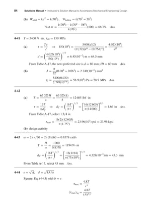 84 Solutions Manual • Instructor’s Solution Manual to Accompany Mechanical Engineering Design
(b) Wsolid = kd2
= k(702
), Whollow = k(702
− 582
)
% W =
k(702
) − k(702
− 582
)
k(702)
(100) = 68.7% Ans.
4-41 T = 5400 N · m, τall = 150 MPa
(a) τ =
Tc
J
⇒ 150(106
) =
5400(d/2)
(π/32)[d4 − (0.75d)4]
=
4.023(104
)
d3
d =
4.023(104
)
150(106)
1/3
= 6.45(10−2
)m = 64.5 mm
From Table A-17, the next preferred size is d = 80 mm; ID = 60 mm Ans.
(b) J =
π
32
(0.084
− 0.064
) = 2.749(10−6
) mm4
τi =
5400(0.030)
2.749(10−6)
= 58.9(106
) Pa = 58.9 MPa Ans.
4-42
(a) T =
63 025H
n
=
63 025(1)
5
= 12 605 lbf · in
τ =
16T
πd3
C
⇒ dC =
16T
πτ
1/3
=
16(12 605)
π(14 000)
1/3
= 1.66 in Ans.
From Table A-17, select 1 3/4 in
τstart =
16(2)(12 605)
π(1.753)
= 23.96(103
) psi = 23.96 kpsi
(b) design activity
4-43 ω = 2πn/60 = 2π(8)/60 = 0.8378 rad/s
T =
H
ω
=
1000
0.8378
= 1194 N · m
dC =
16T
πτ
1/3
=
16(1194)
π(75)(106)
1/3
= 4.328(10−2
) m = 43.3 mm
From Table A-17, select 45 mm Ans.
4-44 s =
√
A, d = 4A/π
Square: Eq. (4-43) with b = c
τmax =
4.8T
c3
(τmax)sq =
4.8T
(A)3/2
shi20396_ch04.qxd 8/18/03 10:36 AM Page 84
 