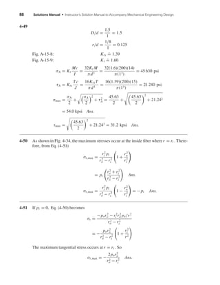 88 Solutions Manual • Instructor’s Solution Manual to Accompany Mechanical Engineering Design
4-49
D/d =
1.5
1
= 1.5
r/d =
1/8
1
= 0.125
Fig. A-15-8: Kts
.
= 1.39
Fig. A-15-9: Kt
.
= 1.60
σA = Kt
Mc
I
=
32Kt M
πd3
=
32(1.6)(200)(14)
π(13)
= 45 630 psi
τA = Kts
Tc
J
=
16KtsT
πd3
=
16(1.39)(200)(15)
π(13)
= 21 240 psi
σmax =
σA
2
+
σA
2
2
+ τ2
A =
45.63
2
+
45.63
2
2
+ 21.242
= 54.0 kpsi Ans.
τmax =
45.63
2
2
+ 21.242 = 31.2 kpsi Ans.
4-50 As shown in Fig. 4-34, the maximum stresses occur at the inside ﬁber wherer = ri . There-
fore, from Eq. (4-51)
σt,max =
r2
i pi
r2
o − r2
i
1 +
r2
o
r2
i
= pi
r2
o + r2
i
r2
o − r2
i
Ans.
σr,max =
r2
i pi
r2
o − r2
i
1 −
r2
o
r2
i
= −pi Ans.
4-51 If pi = 0, Eq. (4-50) becomes
σt =
−por2
o − r2
i r2
o po/r2
r2
o − r2
i
= −
por2
o
r2
o − r2
i
1 +
r2
i
r2
The maximum tangential stress occurs at r = ri . So
σt,max = −
2por2
o
r2
o − r2
i
Ans.
shi20396_ch04.qxd 8/18/03 10:36 AM Page 88
 