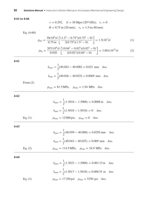 92 Solutions Manual • Instructor’s Solution Manual to Accompany Mechanical Engineering Design
4-61 to 4-66
ν = 0.292, E = 30 Mpsi (207 GPa), ri = 0
R = 0.75 in (20 mm), ro = 1.5 in (40 mm)
Eq. (4-60)
ppsi =
30(106
)δ
0.75 in
(1.52
− 0.752
)(0.752
− 0)
2(0.752)(1.52 − 0)
= 1.5(107
)δ (1)
pPa =
207(109
)δ
0.020
(0.042
− 0.022
)(0.022
− 0)
2(0.022)(0.042 − 0)
= 3.881(1012
)δ (2)
4-61
δmax =
1
2
[40.042 − 40.000] = 0.021 mm Ans.
δmin =
1
2
[40.026 − 40.025] = 0.0005 mm Ans.
From (2)
pmax = 81.5 MPa, pmin = 1.94 MPa Ans.
4-62
δmax =
1
2
(1.5016 − 1.5000) = 0.0008 in Ans.
δmin =
1
2
(1.5010 − 1.5010) = 0 Ans.
Eq. (1) pmax = 12 000 psi, pmin = 0 Ans.
4-63
δmax =
1
2
(40.059 − 40.000) = 0.0295 mm Ans.
δmin =
1
2
(40.043 − 40.025) = 0.009 mm Ans.
Eq. (2) pmax = 114.5 MPa, pmin = 34.9 MPa Ans.
4-64
δmax =
1
2
(1.5023 − 1.5000) = 0.001 15 in Ans.
δmin =
1
2
(1.5017 − 1.5010) = 0.000 35 in Ans.
Eq. (1) pmax = 17 250 psi pmin = 5250 psi Ans.
shi20396_ch04.qxd 8/27/03 4:32 PM Page 92
 