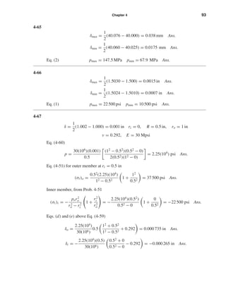 Chapter 4 93
4-65
δmax =
1
2
(40.076 − 40.000) = 0.038 mm Ans.
δmin =
1
2
(40.060 − 40.025) = 0.0175 mm Ans.
Eq. (2) pmax = 147.5 MPa pmin = 67.9 MPa Ans.
4-66
δmax =
1
2
(1.5030 − 1.500) = 0.0015 in Ans.
δmin =
1
2
(1.5024 − 1.5010) = 0.0007 in Ans.
Eq. (1) pmax = 22 500 psi pmin = 10 500 psi Ans.
4-67
δ =
1
2
(1.002 − 1.000) = 0.001 in ri = 0, R = 0.5 in, ro = 1 in
ν = 0.292, E = 30 Mpsi
Eq. (4-60)
p =
30(106)(0.001)
0.5
(12 − 0.52)(0.52 − 0)
2(0.52)(12 − 0)
= 2.25(104
) psi Ans.
Eq. (4-51) for outer member at ri = 0.5 in
(σt)o =
0.52
(2.25)(104
)
12 − 0.52
1 +
12
0.52
= 37 500 psi Ans.
Inner member, from Prob. 4-51
(σt)i = −
por2
o
r2
o − r2
i
1 +
r2
i
r2
o
= −
2.25(104
)(0.52
)
0.52 − 0
1 +
0
0.52
= −22 500 psi Ans.
Eqs. (d) and (e) above Eq. (4-59)
δo =
2.25(104
)
30(106)
0.5
12
+ 0.52
12 − 0.52
+ 0.292 = 0.000 735 in Ans.
δi = −
2.25(104
)(0.5)
30(106)
0.52
+ 0
0.52 − 0
− 0.292 = −0.000 265 in Ans.
shi20396_ch04.qxd 8/18/03 10:36 AM Page 93
 