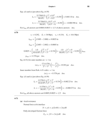 Chapter 4 95
Eqs. (d) and (e) just above Eq. (4-59)
δo =
33 750(0.5)
30(106)
12
+ 0.52
12 − 0.52
+ 0.292 = 0.001 10 in Ans.
δi = −
33 750(0.5)
30(106)
0.52
+ 0
0.52 − 0
− 0.292 = −0.000 398 in Ans.
For δmin all answers are 0.0005/0.0015 = 1/3 of above answers Ans.
4-70
νi = 0.292, Ei = 30 Mpsi, νo = 0.334, Eo = 10.4 Mpsi
δmax =
1
2
(2.005 − 2.000) = 0.0025 in
δmin =
1
2
(2.003 − 2.002) = 0.0005 in
0.0025 =
1.0
10.4(106)
22 + 12
22 − 12
+ 0.334 +
1.0
30(106)
12 + 0
12 − 0
− 0.292 pmax
pmax = 11 576 psi Ans.
Eq. (4-51) for outer member at r = 1 in
(σt)o =
12
(11 576)
22 − 12
1 +
22
12
= 19 293 psi Ans.
Inner member from Prob. 4-51 with r = 1 in
(σt)i = −11 576 psi Ans.
Eqs. (d) and (e) just above Eq. (4-59)
δo =
11 576(1)
10.4(106)
22
+ 12
22 − 12
+ 0.334 = 0.002 23 in Ans.
δi = −
11 576(1)
30(106)
12
+ 0
12 − 0
− 0.292 = −0.000 273 in Ans.
For δmin all above answers are 0.0005/0.0025 = 1/5 Ans.
4-71
(a) Axial resistance
Normal force at ﬁt interface
N = pA = p(2π Rl) = 2πpRl
Fully-developed friction force
Fax = f N = 2π f pRl Ans.
shi20396_ch04.qxd 8/18/03 10:36 AM Page 95
 