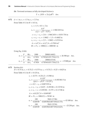 96 Solutions Manual • Instructor’s Solution Manual to Accompany Mechanical Engineering Design
(b) Torsional resistance at fully developed friction is
T = f RN = 2π f pR2
l Ans.
4-72 d = 1 in, ri = 1.5 in, ro = 2.5 in.
From Table 4-5, for R = 0.5 in,
rc = 1.5 + 0.5 = 2 in
rn =
0.52
2 2 −
√
22 − 0.52
= 1.968 245 8 in
e = rc − rn = 2.0 − 1.968 245 8 = 0.031 754 in
ci = rn − ri = 1.9682 − 1.5 = 0.4682 in
co = ro − rn = 2.5 − 1.9682 = 0.5318 in
A = πd2
/4 = π(1)2
/4 = 0.7854 in2
M = Frc = 1000(2) = 2000 lbf · in
Using Eq. (4-66)
σi =
F
A
+
Mci
Aeri
=
1000
0.7854
+
2000(0.4682)
0.7854(0.031 754)(1.5)
= 26 300 psi Ans.
σo =
F
A
−
Mco
Aero
=
1000
0.7854
−
2000(0.5318)
0.7854(0.031 754)(2.5)
= −15 800 psi Ans.
4-73 Section AA:
D = 0.75 in, ri = 0.75/2 = 0.375 in, ro = 0.75/2 + 0.25 = 0.625 in
From Table 4-5, for R = 0.125 in,
rc = (0.75 + 0.25)/2 = 0.500 in
rn =
0.1252
2 0.5 −
√
0.52 − 0.1252
= 0.492 061 5 in
e = 0.5 − rn = 0.007 939 in
co = ro − rn = 0.625 − 0.492 06 = 0.132 94 in
ci = rn − ri = 0.492 06 − 0.375 = 0.117 06 in
A = π(0.25)2
/4 = 0.049 087
M = Frc = 100(0.5) = 50 lbf · in
σi =
100
0.049 09
+
50(0.117 06)
0.049 09(0.007 939)(0.375)
= 42 100 ksi Ans.
σo =
100
0.049 09
−
50(0.132 94)
0.049 09(0.007 939)(0.625)
= −25 250 psi Ans.
shi20396_ch04.qxd 8/18/03 10:36 AM Page 96
 