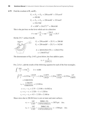 98 Solutions Manual • Instructor’s Solution Manual to Accompany Mechanical Engineering Design
4-75 Find the resultant of F1 and F2.
Fx = F1x + F2x = 250 cos 60◦
+ 333 cos 0◦
= 458 lbf
Fy = F1y + F2y = 250 sin 60◦
+ 333 sin 0◦
= 216.5 lbf
F = (4582
+ 216.52
)1/2
= 506.6 lbf
This is the pin force on the lever which acts in a direction
θ = tan−1 Fy
Fx
= tan−1 216.5
458
= 25.3◦
On the 25.3◦ surface from F1
Ft = 250 cos(60◦ − 25.3◦) = 206 lbf
Fn = 250 sin(60◦
− 25.3◦
) = 142 lbf
A = 2[0.8125(0.375) + 1.25(0.375)]
= 1.546 875 in2
The denomenator of Eq. (3-67), given below, has four additive parts.
rn =
A
(d A/r)
For d A/r, add the results of the following equation for each of the four rectangles.
ro
ri
bdr
r
= b ln
ro
ri
, b = width
d A
r
= 0.375 ln
1.8125
1
+ 1.25 ln
2.1875
1.8125
+ 1.25 ln
3.6875
3.3125
+ 0.375 ln
4.5
3.6875
= 0.666 810 6
rn =
1.546 875
0.666 810 6
= 2.3198 in
e = rc − rn = 2.75 − 2.3198 = 0.4302 in
ci = rn − ri = 2.320 − 1 = 1.320 in
co = ro − rn = 4.5 − 2.320 = 2.180 in
Shear stress due to 206 lbf force is zero at inner and outer surfaces.
σi = −
142
1.547
+
2000(1.32)
1.547(0.4302)(1)
= 3875 psi Ans.
σo = −
142
1.547
−
2000(2.18)
1.547(0.4302)(4.5)
= −1548 psi Ans.
25.3Њ
206
507
142
2000 lbf•in
shi20396_ch04.qxd 8/18/03 10:36 AM Page 98
 