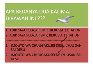 APA BEDANYA DUA KALIMAT
DIBAWAH INI ???
1. ADIK SAYA PELAJAR SMP. BERUSIA 13 TAHUN
2. ADIK SAYA PELAJAR SMP, BERUSIA 13 TAHUN
-------------------------------------------------------------1. IMOUTO WA CHUUGAKUSEI DESU. JYUU SAN
SAI DESU
2. IMOUTO WA CHUUGAKUSEI DE JYUUSAN SAI
DESU

 