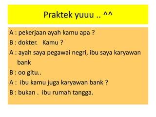 Praktek yuuu .. ^^
A : pekerjaan ayah kamu apa ?
B : dokter. Kamu ?
A : ayah saya pegawai negri, ibu saya karyawan
bank
B : oo gitu..
A : ibu kamu juga karyawan bank ?
B : bukan . ibu rumah tangga.

 