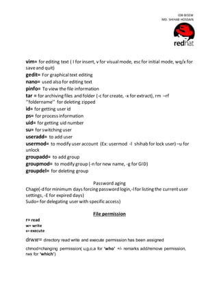 IDB-BISEW
MD. SHIHAB HOSSAIN
vim= for editing text ( I for insert, v for visualmode, esc for initial mode, wq/x for
saveand quit)
gedit= For graphicaltext editing
nano= used also for editing text
pinfo= To view the file information
tar = for archiving files and folder (-c for create, -x for extract), rm –rf
‘’foldername’’ for deleting zipped
id= for getting user id
ps= for process information
uid= for getting uid number
su= for switching user
useradd= to add user
usermod= to modify user account (Ex: usermod -l shihab for lock user) –u for
unlock
groupadd= to add group
groupmod= to modify group (-n for new name, -g for GID)
groupdel= for deleting group
Password aging
Chage(-d for minimum days forcing password login,-lfor listing the currentuser
settings, -E for expired days)
Sudo= for delegating user with specific access)
File permission
r= read
w= write
x= execute
drwxr= directory read write and execute permission has been assigned
chmod=changing permission( u,g,o,a for ‘who’ +/- remarks add/remove permission,
rwx for ‘which’)
 