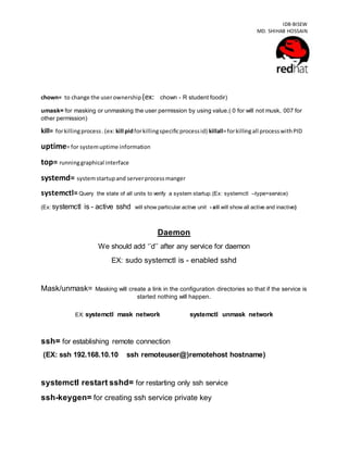 IDB-BISEW
MD. SHIHAB HOSSAIN
chown= to change the userownership (ex: chown - R student foodir)
umask= for masking or unmasking the user permission by using value.( 0 for will not musk, 007 for
other permission)
kill= forkillingprocess.(ex: kill pidforkillingspecificprocessid) killall=forkillingall processwithPID
uptime= for systemuptime information
top= runninggraphical interface
systemd= systemstartupand serverprocessmanger
systemctl=Query the state of all units to verify a system startup.(Ex: systemctl --type=service)
(Ex: systemctl is - active sshd will show particular active unit - all will show all active and inactive)
Daemon
We should add ‘’d’’ after any service for daemon
EX: sudo systemctl is - enabled sshd
Mask/unmask= Masking will create a link in the configuration directories so that if the service is
started nothing will happen.
EX: systemctl mask network systemctl unmask network
ssh= for establishing remote connection
(EX: ssh 192.168.10.10 ssh remoteuser@)remotehost hostname)
systemctl restart sshd= for restarting only ssh service
ssh-keygen= for creating ssh service private key
 