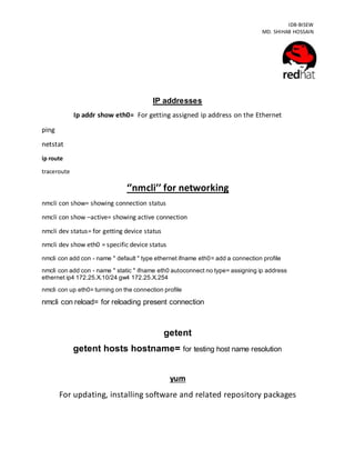 IDB-BISEW
MD. SHIHAB HOSSAIN
IP addresses
Ip addr show eth0= For getting assigned ip address on the Ethernet
ping
netstat
ip route
traceroute
‘’nmcli’’ for networking
nmcli con show= showing connection status
nmcli con show –active= showing active connection
nmcli dev status= for getting device status
nmcli dev show eth0 = specific device status
nmcli con add con - name " default " type ethernet ifname eth0= add a connection profile
nmcli con add con - name " static " ifname eth0 autoconnect no type= assigning ip address
ethernet ip4 172.25.X.10/24 gw4 172.25.X.254
nmcli con up eth0= turning on the connection profile
nmcli con reload= for reloading present connection
getent
getent hosts hostname= for testing host name resolution
yum
For updating, installing software and related repository packages
 