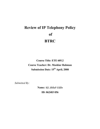 Review of IP Telephony Policy
                               of
                           BTRC



                    Course Title: ETE 605.2
           Course Teacher: Dr. Mashiur Rahman
                Submission Date: 15th April, 2008




Submitted By:
                     Name: Kh. Shihab Uddin
                         ID: 062483 056
 