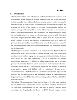 Section 1
1.1 Introduction
 The telecommunications sector in Bangladesh has been characterized by a very low level
 of penetration, limited capability to meet the growing demand, low level of investment
 and old outdated systems and technologies necessitating reactive remedial measures. In
 order to develop a national sound telecommunication infrastructure to support the
 economy and welfare of the country by providing telecommunication facilities on
 demand, assuring satisfactory quality of service and ensuring value to the customers, a
 sound National Telecommunication Policy is essential. This is also imperative to ensure
 the cost based pricing2 of the present as well as the future services to satisfy the need of
 specialized groups in particular and the public in general. With this in view, this new
 policy will ensure the orderly development of the telecommunications sector through the
 provision of services in all the areas of the country, to satisfy the un-serviced demand 3
 for telecommunications and to provide equitable opportunity and competition amongst
 the service providers.
 The Strategic Vision of the Government is to facilitate Universal Telephone Service
 throughout the country and where there is a demand, all those value added services such
 as cellular mobile telephone paging, data services, access to Internet (including electronic
 mail), Voice mail and video conferencing – all at an affordable cost without
 compromising performance. To achieve the Vision, Government’s role as a service
 provider will diminish as the private sector’s role increases. The Government’s objective
 will be to create a new policy environment to support this new scenario. Its ability to
 create policy, regulate and facilitate will be strengthened through a new
 Telecommunications Act which reflects the Government’s new policies, objectives and
 strategies and the establishment of new institutions including a Telecommunication
 Regulatory Commission (TRC) which will become the guardian of the Act and fulfill its
 regulatory functions.
 The National Telecommunications Policy, issued in March 1998, offers broad intentions
 for market liberalization but offers few concrete prescriptions for reform. On December
 11, 2003 Prime Minister Khaleda Zia said, "Our aim is to build an ICT-driven nation
 comprising a knowledge-based society by the year 2006." Dramatic progress in basic


                                            -2-
 