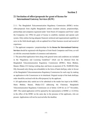 Section 2
2.1 Invitation of offers/proposals for grant of license for
    International Gateway Services (IGW)

2.1.1. The Bangladesh Telecommunication Regulatory Commission (BTRC) invites
offers/proposals from eligible Bangladeshi entities (resident citizens, proprietorships,
partnerships and companies registered under ‘Joint Stock of Companies and Firms’ under
the Companies Act 1994) for grant of license to establish, maintain and operate such
system. Only entities having adequate financial, technical and organizational capability to
serve in the field should apply with an updated list of their business record and record of
experience.
2. The applicant companies / proprietorships for the license for International Gateway
Services should be registered with Registrar of Joint Stock Companies and Firms, as well
as with the concerned chamber of commerce and industries.
3. The prescribed application form along with general terms and conditions are included
in the “Regulatory and Licensing Guidelines” which can be obtained from the
Bangladesh Telecommunication Regulatory Commission (BTRC), Shetu Bhaban,
Banani, Dhaka-1212 during working days and hours on payment of Tk. 50,000.00 (Taka
fifty thousand) only (being non-refundable) in the form of bank draft/pay order in favour
of the Bangladesh Telecommunication Regulatory Commission for each copy by making
an application to the Commission in its letterhead. Original receipt of the bank draft/pay
order should be enclosed with the offer/proposal, by the applicant.
4. All applications duly sealed are to be submitted in the tender box kept in the BTRC,
Shetu   Bhaban,     Banani,    Dhaka-1212     addressing    the   Chairman,    Bangladesh
Telecommunication Regulatory Commission on or before 12.00 hrs on 21st November,
2007. The sealed application will be opened by the representative of BTRC a t 12.30 hrs
in the office of the BTRC on the same day in the presence of the applicants, who are
present. Applications will not be received after the deadline.




                                            -4-
 