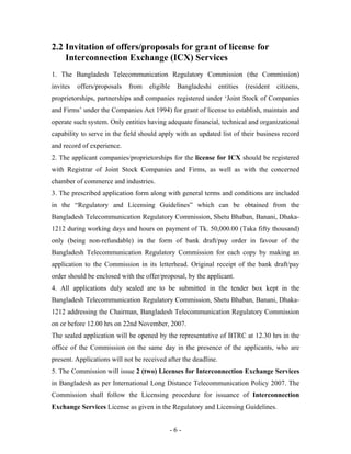 2.2 Invitation of offers/proposals for grant of license for
    Interconnection Exchange (ICX) Services
1. The Bangladesh Telecommunication Regulatory Commission (the Commission)
invites   offers/proposals   from   eligible   Bangladeshi       entities   (resident   citizens,
proprietorships, partnerships and companies registered under ‘Joint Stock of Companies
and Firms’ under the Companies Act 1994) for grant of license to establish, maintain and
operate such system. Only entities having adequate financial, technical and organizational
capability to serve in the field should apply with an updated list of their business record
and record of experience.
2. The applicant companies/proprietorships for the license for ICX should be registered
with Registrar of Joint Stock Companies and Firms, as well as with the concerned
chamber of commerce and industries.
3. The prescribed application form along with general terms and conditions are included
in the “Regulatory and Licensing Guidelines” which can be obtained from the
Bangladesh Telecommunication Regulatory Commission, Shetu Bhaban, Banani, Dhaka-
1212 during working days and hours on payment of Tk. 50,000.00 (Taka fifty thousand)
only (being non-refundable) in the form of bank draft/pay order in favour of the
Bangladesh Telecommunication Regulatory Commission for each copy by making an
application to the Commission in its letterhead. Original receipt of the bank draft/pay
order should be enclosed with the offer/proposal, by the applicant.
4. All applications duly sealed are to be submitted in the tender box kept in the
Bangladesh Telecommunication Regulatory Commission, Shetu Bhaban, Banani, Dhaka-
1212 addressing the Chairman, Bangladesh Telecommunication Regulatory Commission
on or before 12.00 hrs on 22nd November, 2007.
The sealed application will be opened by the representative of BTRC at 12.30 hrs in the
office of the Commission on the same day in the presence of the applicants, who are
present. Applications will not be received after the deadline.
5. The Commission will issue 2 (two) Licenses for Interconnection Exchange Services
in Bangladesh as per International Long Distance Telecommunication Policy 2007. The
Commission shall follow the Licensing procedure for issuance of Interconnection
Exchange Services License as given in the Regulatory and Licensing Guidelines.


                                            -6-
 