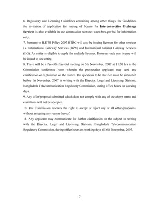6. Regulatory and Licensing Guidelines containing among other things, the Guidelines
for invitation of application for issuing of license for Interconnection Exchange
Services is also available in the commission website: www.btrc.gov.bd for information
only.
7. Pursuant to ILDTS Policy 2007 BTRC will also be issuing licenses for other services
i.e. International Gateway Services (IGW) and International Internet Gateway Services
(IIG). An entity is eligible to apply for multiple licenses. However only one license will
be issued to one entity.
8. There will be a Pre-offer/pre-bid meeting on 5th November, 2007 at 11:30 hrs in the
Commission conference room wherein the prospective applicant may seek any
clarification or explanation on the matter. The questions to be clarified must be submitted
before 1st November, 2007 in writing with the Director, Legal and Licensing Division,
Bangladesh Telecommunication Regulatory Commission, during office hours on working
days.
9. Any offer/proposal submitted which does not comply with any of the above terms and
conditions will not be accepted.
10. The Commission reserves the right to accept or reject any or all offers/proposals,
without assigning any reason thereof.
11. Any applicant may communicate for further clarification on the subject in writing
with the Director, Legal and Licensing Division, Bangladesh Telecommunication
Regulatory Commission, during office hours on working days till 6th November, 2007.




                                           -7-
 