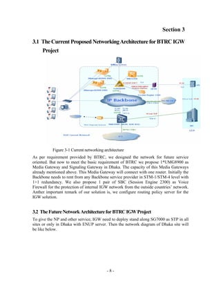 Section 3

3.1 The Current Proposed Networking Architecture for BTRC IGW
     Project




           Figure 3-1 Current networking architecture
As per requirement provided by BTRC, we designed the network for future service
oriented. But now to meet the basic requirement of BTRC we propose 1*UMG8900 as
Media Gateway and Signaling Gateway in Dhaka. The capacity of this Media Gateways
already mentioned above. This Media Gateway will connect with one router. Initially the
Backbone needs to rent from any Backbone service provider in STM-1/STM-4 level with
1+1 redundancy. We also propose 1 pair of SBC (Session Engine 2300) as Voice
Firewall for the protection of internal IGW network from the outside countries’ network.
Anther important remark of our solution is, we configure routing policy server for the
IGW solution.


3.2 The Future Network Architecture for BTRC IGW Project
To give the NP and other service, IGW need to deploy stand along SG7000 as STP in all
sites or only in Dhaka with ENUP server. Then the network diagram of Dhaka site will
be like below.




                                          -8-
 