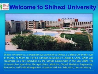 Shihezi University is a comprehensive university in Shihezi, a Garden City by the river
of Manas, northern foot of the Tianshan Mountains in Xinjiang, China, which was
recognized as a key institution by the Central Government in the year 2000. The
University has specialities like Agriculture, Medicine, Clinical Medicine, Engineering,
Economics and Trade Management, Literature and Arts, Education, Law and History.
 