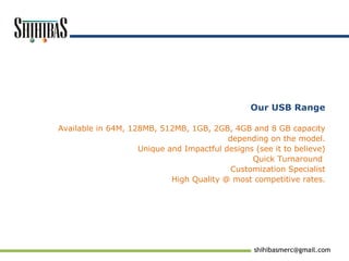 [email_address] Our USB Range Available in 64M, 128MB, 512MB, 1GB, 2GB, 4GB and 8 GB capacity depending on the model. Unique and Impactful designs (see it to believe) Quick Turnaround  Customization Specialist  High Quality @ most competitive rates. 