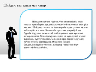 Шийдвэр гаргалт гэдэг нь үйл ажиллагааны олон
чиглэл, хувилбарын дундаас аль оновчтойг нь сонгон авах үйл
явц юм. Шийдвэр гаргалт нь менежерийн өдөр тутмын ажлын
зайлшгүй хэсэг мөн. Бизнесийн практикт учирч буй янз
бүрийн асуудлыг амжилттай шийдвэрлэхэд хувь хүн олон
янзаар ханддаг. Хувилбаруудыг сонгох нь хувь хүний мэдлэг
туршлага, бүтээлч байдал, зөн совин арга барил зэрэг олон
хүчин зүйлээс шалтгаална. Өнөөгийн нөхцөл
байдал, бизнесийн орчин нь шийдвэр гаргалтыг илүү
төвөгтэй болгож байна.
Шийдвэр гаргалтын мөн чанар
 