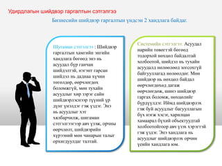 Шугаман сэтгэлгээ : Шийдвэр
гаргалтын хамгийн энгийн
хандлага бөгөөд энэ нь
асуудал бүр ганчан
шийдэлтэй, нэгэнт гарсан
шийдэл нь даднаа хүчин
төгөлдөр, өөрчлөгдөх
боломжгүй, мөн тухайн
асуудлыг хир зэрэг сайн
шийдвэрлэснээр түүний үр
дүнг үнэлдэг гэж үздэг. Энэ
нь асуудлыг хэт
хялбарчилж, шигаман
сэтгэлгээгээр авч үзэж, орчны
өөрчлөлт, шийдвэрийн
хүрээний мөн чанарын талыг
орхигдуулдаг талтай.
Системийн сэтгэлгээ: Асуудал
нарийн төвөгтэй бөгөөд
тодорхой нөхцөл байдалтай
холбоотой, шийдэл нь тухайн
асуудалд нөлөөлөөд зогсохгүй
байгууллагад нөлөөлдөг. Мөн
шийдвэр нь нөхцөл байдал
өөрчлөгдөхөд дагаж
өөрчлөгдөж, шинэ шийдвэр
гаргах боломж, нөхцөлийг
бүрдүүлдэг. Иймд шийдвэрлэх
гэж буй асуудлыг багууллагын
бүх нэгж хэсэг, харилцан
хамаарал бүхий объектуудтай
холбоотойгоор авч үзэх хэрэгтэй
гэж үздэг. Энэ хандлага нь
асуудлыг шийдвэрлэх орчин
үеийн хандлага юм.
Удирдлагын шийдвэр гаргалтын сэтгэлгээ
Бизнесийн шийдвэр гаргалтын үндсэн 2 хандлага байдаг.
 