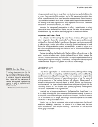 Acquiring Logs & Bolts
14
between some trees trying to keep them out of direct sun and wind in order
to ensure they maintain high moisture levels. If it is practical, stack the logs
off the ground to avoid them from becoming muddy during the spring thaw.
Logs can be covered with clean snow to block out drying winter sun and wind.
The melting snow keeps logs hydrated in spring before inoculation. For more
information about winter harvest, see sidebar.
Inoculate the logs as early as possible to reduce contamination by other
competitive fungi, and avoid logs drying out past the point where spawn will
establish in the log. See research box on page 16 for more information.
Importance of Intact Bark
For a healthy mushroom log, the bark should be intact. Damaged bark
allows for greater chance for invasion by ‘weed’ fungi species and increased
moisture loss. Although the bark may become damaged over time, care should
be taken to keep it on the bolts as long as possible. Sometimes damage to bark
during the felling or skidding process is unavoidable. A good technique is to
wax over damaged spots during inoculation to seal in moisture and block out
competitive fungi.
Cutting time affects the likelihood of the bark falling off, or slipping. In the
winter months of full dormancy, before bud swell, bark is tighter because the
vascular cambium is dormant, and therefore cutting during these months may
help in preserving bark integrity. Conversely, cutting in the late spring and
summer months may lead to a greater incidence of bark slippage.
Ideal Bolt Size
Logs should typically be 4 to 6 inches in diameter, although when felling
trees, there will often be larger logs available. Larger logs can be used but they
are obviously more difficult to manage. The 4 to 6 inch diameter range is ideal
because it optimizes the amount of sapwood per volume of log. The sapwood
is the primary part of the log that the fungi will colonize. More research is
needed to determine the rate and degree to which shiitake mycelium colo-
nize heartwood. The sapwood to heartwood ratio is higher and preferable for
cultivating shiitake in a tree that has been growing vigorously under optimal
conditions compared to a less vigorous tree.
Length is not as important as diameter for health of the fungi, but a 3- to
4- foot-long is manageable for transport and individuals to carry. A common
technique is to cut different lengths based on the diameter. Smaller diameters
can be closer to 4-foot in length, while larger diameters up to 8 inches can be
cut shorter so they can still be carried.
Heavier logs can also be inoculated using a cold weather strain that doesn’t
necessitate shocking; these logs can remain in an A-frame stack for their
useful life and won’t need frequent handling. (See section on Cold Weather
strains, page 18 and 19)
“It has been shown over time that this
size log will generally colonize at a spe-
cific rate which will allow for the fruiting
of shiitake to happen in the following
year. Larger logs may take longer to
colonize with shiitake mycelium and
may not be ready for production until
18 to 24 months.”
- Nick Laskovski, Dana Forest Farm
EXPERTTIP: Logs Size Effects
 