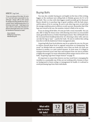 Acquiring Logs & Bolts
15
What will it
take to create
100 bolts?
12Hours of
Labor
$45Worth
of Supplies
Chainsaw
Chainsaw Oil
Gasoline
Tarps
*Values based on data collected from 17 farmers starting a shiitake operation
Buying Bolts
You may also consider buying pre-cut lengths (at the time of this writing,
loggers in the northeast were selling bolts to Shiitake growers for $1 to $2
per bolt). This is in line with what loggers would normally get for firewood.
Buyers should try to purchase logs in good condition with the bark intact,
and few places of rot or scarring. Be sure to ask when logs were cut and what
the storage conditions prior to delivery or pick-up were. Remember that if the
logs were stored in the sun, the moisture content is likely to be too low.
If you are doing all the labor, 50 cents per bolt is more reasonable. You can
also offer to help the forest owner with thinning trees from an overcrowded
stand, generally known as Timber Stand Improvement. They will benefit from
the increased forest health/productivity (if a thinning is done well), and you
can take the logs as “pay” - a pretty fair trade. Be sure to confirm that cutting
trees fits in with the landowner’s forest management plan.
Acquiring bolts from local arborists may be an option for you, too. Be sure
to inform yourself about local or regional restrictions on transporting “fire
wood” (as shiitake bolts are considered, even if they are fresh cut) from one
location to another, as a pest control measure. In most areas, it is illegal to
transport firewood across state lines and transport from one area to another
is highly discouraged. For more information about unique sources of low-cost
bolts, “Acquiring Logs from Unique Sources” on page 10.
It’s important to ensure that whoever you buy wood from is managing the
woodlots in a sustainable way. If they are not working with a forester, or have
no background in forest ecology or management for health, it is advised to
avoid purchasing logs from these individuals.
“If you are doing all the labor 50 cents
to $1 per bolt seems reasonable to me,
although I always offer to thin woods
for people and they benefit from the in-
creased forest health/productivity (if a
thinning is done well) - I take logs as my
“pay” which is a fair trade. Also have of-
fered to leave/split stems over 10 inches
for landowner firewood as trade.”
-Steve Gabriel,
Wellspring Forest Farm,
Mecklenburg NY
EXPERTTIP: Log Costs
 