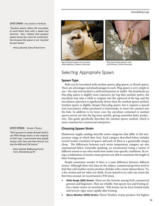 Inoculating Logs
18
Selecting Appropriate Spawn
Spawn Type
Bolts can be inoculated with sawdust spawn, plug spawn, or thumb spawn.
There are advantages and disadvantages to each. Plug spawn is very simple to
use—the only tool needed is a drill and hammer or mallet. The drawbacks are
that plug spawn is slightly more expensive per log than sawdust spawn, the
mycelium may take a while to migrate into the sapwood of the log, and the
inoculation operation is significantly slower than the sawdust spawn method.
Sawdust spawn is slightly cheaper than plug spawn, but it requires a special
tool (inoculator), either purchased or homemade, to insert the sawdust into
the hole. In addition to its lower cost, the mycelium contained in sawdust
spawn moves out into the log more quickly, giving somewhat faster produc-
tion. This guide specifically describes the sawdust spawn method, which is
more common for commercial enterprises.
Choosing Spawn Strain
Mushroom supply catalogs describe strain categories that differ in the tem-
perature range at which they fruit. Each category described below includes
several strains (varieties) of spawn and each of these is a genetically unique
clone. The differences between each strain temperature category are also
summarized below. Generally speaking, we recommend trying a variety of
different strains to see what works best under your specific conditions. By us-
ing a combination of strains, many growers are able to maximize the length of
their fruiting season.
People sometimes wonder if there is a taste difference between different
strains. Although there isn’t data on the subject, commercial growers tend to
find that cold weather strains produce shiitake with a more intense flavor. Try
a few strains and see what you think. If you intend to try only one strain the
first time around, we recommend a WR strain.
•	 Wide Range (WR) Strains: These are the favorite among both commercial
growers and beginners. They are reliable. Fast spawn run and fruiting al-
low a faster return on investment. WR strains can be force fruited easily
and recover vigor more rapidly after fruiting.
•	 Warm Weather (WW) Strains: Warm Weather strains produce the highest
“Mostgrowersincoolerclimatestendto
use Wide Range strains in the majority
of their logs. I recommend that people
always start here and then branch out
into the WW and CW strains.​”
- Steve Gabriel, Wellspring Forest
Farm, Mecklenburg NY
EXPERT OPINION: Strain Choice
Plug Spawn being placed in hole.
(Jim Ochterski, Cornell University)
Bag of Sawdust Spawn and Inoculator.
(Allen Matthews, Chatham University)
“Sawdust spawn allows the inoculator
to work faster than with a dowel and
hammer. Also, I believe that sawdust
spawn leaves less room for contamina-
tion because the spawn is not touched
by your hands.”
- Nick Laskovski, Dana Forest Farm
EXPERT OPINION: Inoculation Methods
 