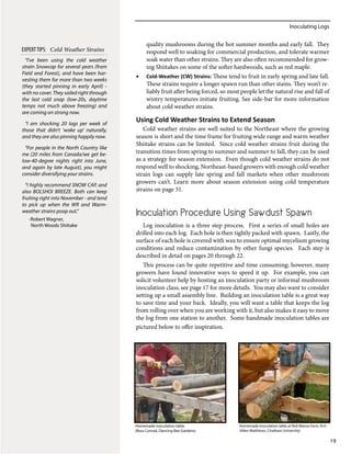 Inoculating Logs
19
quality mushrooms during the hot summer months and early fall. They
respond well to soaking for commercial production, and tolerate warmer
soak water than other strains. They are also often recommended for grow-
ing Shiitakes on some of the softer hardwoods, such as red maple.
•	 Cold-Weather (CW) Strains: These tend to fruit in early spring and late fall.
These strains require a longer spawn run than other stains. They won’t re-
liably fruit after being forced, so most people let the natural rise and fall of
wintry temperatures initiate fruiting. See side-bar for more information
about cold weather strains.
Using Cold Weather Strains to Extend Season
Cold weather strains are well suited to the Northeast where the growing
season is short and the time frame for fruiting wide range and warm weather
Shiitake strains can be limited. Since cold weather strains fruit during the
transition times from spring to summer and summer to fall, they can be used
as a strategy for season extension. Even though cold weather strains do not
respond well to shocking, Northeast-based growers with enough cold weather
strain logs can supply late spring and fall markets when other mushroom
growers can’t. Learn more about season extension using cold temperature
strains on page 31.
Inoculation Procedure Using Sawdust Spawn
Log inoculation is a three step process. First a series of small holes are
drilled into each log. Each hole is then tightly packed with spawn. Lastly, the
surface of each hole is covered with wax to ensure optimal mycelium growing
conditions and reduce contamination by other fungi species. Each step is
described in detail on pages 20 through 22.
This process can be quite repetitive and time consuming; however, many
growers have found innovative ways to speed it up. For example, you can
solicit volunteer help by hosting an inoculation party or informal mushroom
inoculation class; see page 17 for more details. You may also want to consider
setting up a small assembly line. Building an inoculation table is a great way
to save time and your back. Ideally, you will want a table that keeps the log
from rolling over when you are working with it, but also makes it easy to move
the log from one station to another. Some handmade inoculation tables are
pictured below to offer inspiration.
“I’ve been using the cold weather
strain Snowcap for several years (from
Field and Forest), and have been har-
vesting them for more than two weeks
(they started pinning in early April) -
with no cover. They sailed right through
the last cold snap (low-20s, daytime
temps not much above freezing) and
are coming on strong now.
“I am shocking 20 logs per week of
those that didn’t ‘wake up’ naturally,
and they are also pinning happily now.
“For people in the North Country like
me (20 miles from Canada/we get be-
low-40-degree nights right into June,
and again by late August), you might
consider diversifying your strains.
“I highly recommend SNOW CAP, and
also BOLSHOI BREEZE. Both can keep
fruiting right into November - and tend
to pick up when the WR and Warm-
weather strains poop out.”
-Robert Wagner,
North Woods Shiitake
EXPERTTIPS: Cold Weather Strains
Homemade inoculation table.
(Ross Conrad, Dancing Bee Gardens)
Homemade inoculation table at Red Manse Farm, N.H.
(Allen Matthews, Chatham University)
 