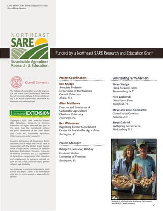 
2
Funded by a Northeast SARE Research and Education Grant
Contributing Farm Advisors
Steve Sierigk
Hawk Meadow Farm
Trumansburg, N.Y.
Nick Laskovski
Dana Forest Farm
Waitsfield, Vt.
Steve and Julie Rockcastle
Green Heron Growers
Panama, N.Y.
Steve Gabriel
Wellspring Forest Farm,
Mecklenburg N.Y.
Project Coordinators
Ken Mudge
Associate Professor
Department of Horticulture
Cornell University
Ithaca, N.Y.
Allen Matthews
Director and Instructor of
Sustainable Agriculture
Chatham University
Pittsburgh, Pa.
Ben Waterman
Beginning Farmer Coordinator
Center for Sustainable Agriculture
Burlington, Vt.
Project Manager
Bridgett (Jamison) Hilshey
Graduate Student
University of Vermont
Burlington, Vt.
Cover Photo Credit: Steve and Julie Rockcastle;
Green Heron Growers
Copyright © 2013, UVM Center for Sustain-
able Agriculture, University of Vermont
Extension. All rights reserved. No part of
this work may be reproduced without
the prior permission of the UVM Exten-
sion Center for Sustainable Agriculture
(http://www.uvm.edu/~susagctr).
Issued in furtherance of Cooperative Exten-
sion work, Acts of May 8 and June 30, 1914, in
cooperation with the United States Depart-
ment of Agriculture. University of Vermont
Extension, Burlington, Vermont. University
of Vermont Extension, and U.S. Department
of Agriculture, cooperating, offer education
and employment to everyone without re-
gard to race, color, national origin, gender,
religion, age, disability
Any reference to commercial products, trade
names, and brand names is for information
only, and no endorsement or approval is in-
tended
The College of Agriculture and Life Sciences,
is a unit of the State University of New York,
Cornell University, Ithaca, N.Y. Cornell Univer-
sity is an equal opportunity, affirmative ac-
tion educator and employer.
Steven and Julie Rockcastle displaying their products
(Ken Mudge, Cornell Univesity)
 
