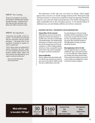 Inoculating Logs
22
The importance of this step may vary based on climate, which largely
governs how crucial it is to strictly manage moisture levels. Waxing the ends
will keep moisture in and prevent competitive fungi from gaining a foothold.
However, wax is also one of the main production costs and the waxing process
adds considerable time to the inoculation process. A cost-benefit analysis of
additional wax cost and shiitake yield has not yet been conducted.
What will it take
to inoculate 100 logs?
30Hours of
Labor
$160Worth
of Supplies
InoculationTools
Wax
Drill Bit
Angle Grinder Adaptor
Wax Applicators
Spawn
Angle Grinders
Stove
Cheese Wax ( $2-$4 / pound )
Although you can you use any food-
grade wax (cheese wax, beeswax, or
paraffin wax), each has its advantages
and disadvantages. The disadvantage
of beeswax is it tends to crack at very
low winter temperatures, but the ad-
vantage is it is often readily available
at low cost. If you use paraffin wax be
aware that it may not be acceptable
for organic mushroom production.
Stove to Melt Wax
Electric skillets work particularly well
to melt the wax, however you have to
put a pot on the electric skillet to hold
the wax. A skillet alone is too shal-
low and dangerous. They are sturdy,
portable, and the temperature control
is easy. You can also heat the wax in a
pot over a portable propane or white
gas stove. Wax should be heated to
350-400 degrees F (wisps of smoke
should be present).
Wax Applicators ($0.15-$1.00)
You can apply the wax in a number
of different ways. Foam paint brushes
(1”) are very effective. Cotton daubers
are cheaper than foam paint brushes.
These small cotton balls on the end of
a wire handle are available from select
mushroom product suppliers.
EQUIPMENT ANDTOOLS: Requirements and Recommendations
“Cheesewax and paraffin contain pe-
troleum. This should not be construed
that the mushrooms will also contain
petroleum - I tell people that’s it’s the
equivalent of growing an organic to-
mato in a plastic pot.
“Some cheese waxes are approved for
organic production. Buy from suppli-
ers, such as Field & Forest Products, who
produce certified organic spawn and
have had their wax approved for use in
organic mushroom production.”
- Steve and Julie Rockcastle,
Green Heron Farm
EXPERTTIP: Wax Ingredients
If logs are inoculated in the spring,
the mycelium will likely fully colonize
the logs by winter. Cracking of wax
after logs are fully colonized, most
likely won’t effect mushroom yield.
EXPERTTIP: Wax Cracking
 