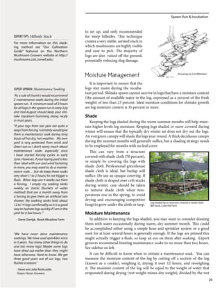 Spawn Run & Incubation
26
to set up, and only recommended
for steep hillsides. This technique
creates a very stable, aerated stack in
which mushrooms are highly visible
and easy to pick. The majority of
logs are also raised off the ground,
potentially reducing slug damage.
Moisture Management
It is important to ensure that the
logs stay moist during the incuba-
tion period. Shiitake spawn cannot survive in logs that have a moisture content
(the amount of available water in the log, expressed as a percent of the fresh
weight) of less than 23 percent. Ideal moisture conditions for shiitake growth
are log moisture content is 35 percent or more.
Shade
Keeping the logs shaded during the warm summer months will help main-
tain higher levels log moisture. Keeping logs shaded or snow covered during
winter will ensure that the typically dry winter air does not dry out the logs.
An evergreen canopy will shade the logs year-round. A thick deciduous canopy
during the summer months will generally suffice, but a shading strategy needs
to be employed for months with no leaf cover.
This can vary from a structure
covered with shade cloth (70 percent),
or simply by covering the logs with
shade cloth. Professional greenhouse
shade cloth is ideal, but burlap will
suffice. Do use an opaque covering. If
shade cloth is draped over crib stacks
during winter, care should be taken
to remove shade cloth when tem-
peratures rise in the spring, to avoid
drying and encouraging competitive
fungi to grow under the cloth or tarp.
Moisture Maintenance
In addition to keeping the logs shaded, you may want to consider dousing
them with water occasionally during warm, dry summer month. This could
be accomplished either using a simple hose and sprinkler system or a good
soak for at least several hours is generally enough. If the logs are primed this
might actually trigger a flush, so keep an eye on them after soaking. Expert
growers recommend limiting maintenance soaks to no more than two hours.
See sidebar on left.
It can be difficult to know when to initiate a maintenance soak. You can
measure the moisture content of the log by cutting off a section of the log
(known as a cookie), weighing it, drying it over 12 hours, and reweighing
it. The moisture content of the log will be equal to the weight of water that
evaporated during drying (wet weight minus dry weight), divided by the wet
“As a rule of thumb I would recommend
2 maintenance soaks during the initial
spawn run. A minimum soak of 2 hours
for all logs in the spawn run in early July
and mid-August should keep your shii-
take mycelium humming along nicely
in most years.
“If your logs from last year are quite a
ways from forcing I certainly would give
them a maintenance soak during long
bouts of hot dry, hot weather. My own
yard is very protected from wind and
direct sun so I don’t worry much about
maintenance soaks especially once
I have started forcing cycles in early
June. However, if your laying yard is less
than ideal with sun and wind factoring
in more, you may want to do a mainte-
nance soak ... but do keep these soaks
very short (1 to 2 hours) to not trigger a
flush. When logs are 4 weeks out from
a forcing, I empty my soaking tanks
weekly on stacks (buckets of water
method) that are a month away from
a forcing to give them an artificial rain
shower. My soaking tanks hold about
12 to 14 logs comfortably so it is a good
way to hydrate logs quickly if I am in the
yard for a few hours. “
- Steve Sierigk, Hawk Meadow Farm
“We have never done maintenance
soakings. We have used sprinklers once
in 5 years. Too many other things to do
and too many logs! Maybe some logs
have dried out earlier than they might
have otherwise. Hard to know. We get
three good years out of our logs, two
flushes a season.”
- Steve and Julie Rockcastle,
Green Heron Growers
EXPERT OPINION: Maintenance Soaking
For more information on this stack-
ing method see “Our Cultivation
Guide” featured on the Northern
Mushroom Growers website at http://
mushrooms.cals.cornell.edu/.
EXPERTTIPS: Hillside Stack
(Drawings by Carl Whitaker)
Log shaded by an structure covered in shade cloth.
(Bill Stack, Cobb Hill Farm
 