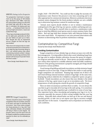 Spawn Run & Incubation
27
“For perspective I look back in amaze-
ment at my first group of 100 shiitake
logs I did back in the 1980s. I had way
too many projects going on at the time
and these logs were left to their own
fate. In retrospect the laying yard was
crummy ... a hardwood forest that let
too much light and wind in. I never ever
soaked these logs.
“These logs amazingly produced shiita-
kes for eight years, generally one flush
per year before we gave up on them.
Even though this was an impractical
set-up it taught me that the logs are
very resilient.
“NowsinceIamtryingtorelyonaweek-
ly harvest promised out to restaurants, I
try to keep the logs humming along as
best I can without going crazy about
maintaining moisture content. I always
remember my early logs and know that
disaster will not ensue if I just don’t have
the time to water. “
-Steve Sierigk, Hawk Meadow Farm
EXPERTTIPS: Putting it all in Perspective weight. [%M = FW-DW/FW]. You could use this to judge the necessity of a
maintenance soak. However this process is very time consuming and is not
often appropriate for commercial enterprises. Moreover, profession electronic
moisture meters designed for the forest products industry are not a reliable
way to determine log moisture content for mushroom logs.
Instead, most experts decide whether or not to initiate a maintenance
soaking based of the age of the log, tree species, weather and laying yard con-
ditions. When deciding for yourself when to perform a maintenance soak,
keep in mind that different wood species seem to retain moisture better than
others. Red oak logs hold their moisture fairly well; bitternut hickory logs
lose water much faster. It’s important to use your personal observations and
intuition in determining when to perform maintenance soakings.
Contamination by Competitive Fungi
Excerpt by Steve Sierigk, Hawk Meadow Farm
Avoiding Contamination
Fungal competitors of your shiitake logs are always an issue even with the
best management. It is impossible to block other wood-inhabiting fungi from
the logs used in outdoor shiitake cultivation, because the spores of competi-
tive fungi are naturally carried in the air. These spores can quickly establish a
new colony when exposed to a suitable substrate under favorable conditions.
However if the growing environment is properly managed, pest fungi should
not present a serious problem.
Good timing of log felling and timely inoculation can help minimize fungal
competitor access to your logs. If logs are felled in late winter or early spring,
fungal competitors are minimized. Keeping logs stacked out of direct sun
and wind will keep internal moisture content of logs high. At the same time,
keeping log surfaces relatively dry is helpful as competitive spores can gain a
foothold. Timely inoculation can also insure that your shiitake is the initial
colonizer of the log, a great reason to get on to inoculation early. The lower
temperatures of early spring also retards the growth of competitive fungi.
There are ideal circumstances and then there is reality; it is not always the
case that we get to inoculate all of our logs in the early spring. It is sometimes
the case that other fungal competitors get a toehold in to some of your logs.
One important factor when inoculating and prepping your logs is to try to
minimize especially the amount of direct strong sunlight that hits your log
surfaces. Especially dark-colored barks can heat up in the sun and destroy
mycelial growth, so take care to not expose your logs to excessive sunlight
especially later in the season. Competitors such as hypoxlyon are favored by
such conditions.
“Growers should be aware of the fungal
competitors that are out there, some ba-
sic ID tools, and ways to minimize their
occurrence. Even if you notice competi-
tive fungi growing on a log, don’t lose
hope; ultimately shiitakes will probably
still hang in there to some degree. Hy-
poxylon seems to be the worst and can
be largely avoided by avoiding excessive
exposure to direct sun for extended pe-
riods.”
-Steve Sierigk, Hawk Meadow Farm
EXPERTTIPS: Fungal Competitors
 