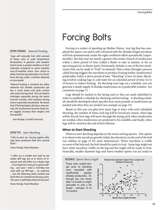 Forcing Bolts
30
Forcing is a matter of speeding up Mother Nature. Any log that has com-
pleted the spawn run and is well colonized with the shiitake fungal mycelium
will fruit spontaneously under the right conditions albeit sporadically (unpre-
dictably). But that may not satisfy a grower who needs a bunch of mushrooms
within a short period of time (called a flush) to take to market, or for an
upcoming picnic or dinner party. Fortunately, shiitake is one of the few mush-
rooms that can be made to “fruit” on demand. That is done through a process
called forcing triggers the mycelium to produce fruiting bodies (mushrooms)
predictably, within a short period of time. “Shocking” is how it’s done. Shock-
ing involves soaking logs in cold water for an extended period of time (12 to
24 hours) to induce fruiting. By shocking your logs on a schedule, you can
generate a steady supply of shiitake mushrooms on a predictable rotation. See
comments on page 31.
Logs should be stacked in the laying yard so they are easily identified in
order to establish a schedule for shocking and harvesting. A shocking sched-
ule should be developed which specifies how many pounds of mushrooms are
needed and when they are needed (see example on page 32).
Based on this you can plan how many logs to force with each scheduled
shocking, the number of times each log will be forced per season, when logs
will be forced, how logs will move through the laying yard, when mushrooms
are needed, when mushrooms are predicted to be available, and finally, when
logs will be retired at the end of their lifetime.
When to Start Shocking
When to start shocking depends on the strain and log species. One option
is to observe the mycelium growth (white discoloration) on the end of the bolt
(see sidebar on page 23 for more information). When mycelium is visible
on most of the bolt end, the bolt should be ready to fruit. Some logs might not
have white mycelium visible on the log end but might still be ready to fruit.
Generally, smaller diameter logs and warm weather spawn run are ready to
Forcing Bolts
“Logs will naturally fruit after periods
of heavy rains or wide temperature
fluctuations. In general, cold weather
strains have a greater tendency to fruit
naturally compared to warm weather
and all-weather stains. Your choice to
either fruit the log naturally or to shock/
force the log under a rotation depends
on your goals.
“Natural fruiting is certainly less labor
intensive but shiitake production per
log is much lower and lacks control
overwhenthelogsfruit.Thiscanleadto
shortages especially during the warm
summer months, and surpluses during
cool or especially wet periods. Be aware
that if fruiting begins during a rainy pe-
riod, the mushrooms become fairly wa-
ter logged, increase their weight, and
lose quality.”
- Ken Mudge, Cornell University
EXPERT OPINIONS: Natural Fruiting
“I like to start my forcing regime after
logs have produced their first natural
flush.”
Steve Sierigk, Hawk Meadow
“I often try a smaller test soak to see
where WR logs are at in terms of re-
sponse and will often try a dozen logs
... if no response it was just a good soak-
ing. Last year I tried a mid-May test
soak with my WR logs ... no response
... but the following week worked and
fromthenonIstartedmyforcingcycles.
This year is definitely ahead of last year.
Steve Sierigk, Hawk Meadow
EXPERTTIPS: Start Shocking
RESEARCH: Spawn Run Length
Those who waited lon-
ger prior to shocking
were rewarded with
significantly greater
shiitake production. Al-
though you can shock
after 12 months, it might
advisable to wait a bit
longer - perhaps 14 to
16 months.
 