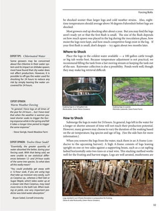 Forcing Bolts
32
be shocked sooner than larger logs and cold weather strains. Also, night-
time temperatures should average above 50 degrees Fahrenheit before logs are
shocked.
Most growers end up shocking after about a year. But you may find the logs
aren’t ready yet or that the first flush is small. The size of the flush depends
on how much spawn was placed in the log during the inoculation phase, how
moist the logs were kept, and how much competitive fungi exist in the log. If
your first flush is small, don’t despair -- try again about two months later.
Where to Shock
Place the logs in the coldest water available — a 100 gallon cattle trough
or big tub works best. Because temperature adjustment is not practical, we
recommend filling the tank from a fast moving stream or keeping the tank out
of the sun. Rainwater collection is also a possibility. Ponds work well, though
they may make log retrieval difficult.
How to Shock
Submerge the logs in water for 24 hours. In general, logs left in the water for
a longer or shorter amount of time will not reach their production potential.
However, many growers may choose to vary the duration of the soaking based
on the air temperature, log species and age of log. (See the side bars for more
information.)
When you remove the logs from the water, stack them in an A-frame (con-
ducive to the upcoming harvest). A high A-frame consists of logs leaning
upright on one or two sides against a supporting beam, such as a cut sapling
lashed horizontally onto two trees or a taut wire. This stacking method works
well for the fruiting and harvest stages. Logs are well aerated, mushrooms are
“In general I force logs at all times of
the year for 24 hours ... but I have read
that when the weather is warmer you
need shorter soaks to trigger the forc-
ingresponsewhileinthespringandfall
it takes a longer time period to trigger
the same response.”
​- Steve Sierigk, Hawk Meadow Farm
EXPERT OPINION:
Warm Weather Forcing
EXPERT OPINION: Twelve Hour Soak?
“Essentially, the greater quantity of
water absorbed the better, during your
forcing soak. With that being said, we
were unable to see statistical differ-
ences between 12- and 24-hour soaks
of the same tree species. So what does
all this really mean?
“You could probably get away with
a 12-hour soak, if you are using logs
that take up moisture very easily, such
as Carpinus sp., whereas a Red Oak or
Sugar Maple, which takes water up at
a slower rate than Carpinus, may need
more time in the bath tub. When look-
ing at yields, one very important pre-
dictor was total water absorption.”
-Bryan Sobel, Cornell University
Some growers may be concerned
about the chlorine in their water sys-
tem and its impact on shiitake spawn;
most have found that city water does
not affect production. However, it is
possible to off-gas the water used for
shocking for 24 hours to reduce any
risk by simply leaving the water un-
covered for 24 hours.
EXPERTTIPS: Chlorinated Water
Soaking logs in a 100 gallon tub.
(Rockcastles, Green Heron Growers)
Soaking logs in a pond.
(Nicholas Laskovski, Dana Forest Farm)
Logs stacked in an A-frame formation in preparation for fruiting.
(Steve & Julie Rockcastle, Green Heron Growers)
 