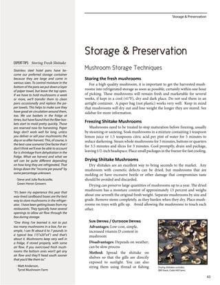 Storage & Preservation
43
Mushroom Storage Techniques
Storing the fresh mushrooms
For a high-quality mushroom, it is important to get the harvested mush-
rooms into refrigerated storage as soon as possible, certainly within one hour
of picking. These mushrooms will remain fresh and marketable for several
weeks, if kept in a cool (41°F), dry and dark place. Do not seal them in an
airtight container. A paper bag (not plastic) works very well. Keep in mind
that mushrooms will dry out and lose weight the longer they are stored. See
sidebar for more information.
Freezing Shiitake Mushrooms
Mushrooms need to be treated to stop maturation before freezing, usually
by steaming or sauteing. Soak mushrooms in a mixture containing 1 teaspoon
lemon juice or 1.5 teaspoons citric acid per pint of water for 5 minutes to
reduce darkening. Steam whole mushrooms for 5 minutes, buttons or quarters
for 3.5 minutes and slices for 3 minutes. Cool promptly, drain and package,
leaving 1/2-inch headspace. Place small packages in the freezer for fast cooling.
Drying Shiitake Mushrooms
Dry shiitakes are an excellent way to bring seconds to the market. Any
mushroom with cosmetic defects can be dried, but mushrooms that are
molding or have excessive beetle or other damage that compromises taste
should be avoided and discarded.
Drying can preserve large quantities of mushrooms up to a year. The dried
mushroom has a moisture content of approximately 13 percent and weighs
about one seventh the original fresh weight. Separate mushrooms by size and
grade. Remove stems completely, as they harden when they dry. Place mush-
rooms on trays with gills up. Avoid allowing the mushrooms to touch each
other.
Sun Drying / Outdoor Drying
Advantages: Low-cost, simple,
increased vitamin D content in
mushroom
Disadvantages: Depends on weather;
can be slow process
Method: Spread the shiitake on
shelves so that the gills are directly
exposed to sunlight. You can also
string them using thread or fishing
Stainless steel hotel pans have be-
come our preferred storage container
because they are large and come in
various sizes. To control moisture in the
bottom of the pans we put down a layer
of paper towel, but leave the top open.
If we have to hold mushrooms a week
or more, we’ll transfer them to clean
pans occasionally and replace the pa-
per towels. This helps to make sure they
have good air circulation around them,
too. We use baskets in the fridge at
times,buthavefoundthatthefiberbas-
kets start to mold pretty quickly. Those
are reserved now for harvesting. Paper
bags don’t work well for long, unless
you deliver or sell your mushrooms the
day or so after harvest. This, of course, is
the best-case scenario! One factor that I
don’t think we’ll ever be able to account
for is shrinkage from dehydration in the
fridge. What we harvest and what we
sell can be quite different depending
on how long they are refrigerated. That
brings down the “income per pound” by
some percentage unknown.
-Steve and Julie Rockcastle,
Green Heron Growers
“It’s been my experience this year that
wax-lined cardboard boxes are the best
way to store mushrooms in the refriger-
ator. I have been getting boxes from my
restaurants. They typically have several
openings to allow air flow through the
box during storage.
“One thing I’ve learned is not to put
too many mushrooms in a box. For ex-
ample, I can fit about 6 to 7 pounds in
a typical box (15”x20”x4”) and that’s
about it. Mushrooms keep very well in
a fridge, if stored properly, with some
air flow. If you overcrowd fresh mush-
rooms the bottom ones won’t get any
air flow and they’ll head south sooner
that you’d like them to.”
- Matt Anderson,
Tyrrel Mushroom Farm
EXPERTTIPS: Storing Fresh Shiitake
Storage & Preservation
Drying shiitakes outsides.
(Bill Stack, Cobb Hill Farm)
 