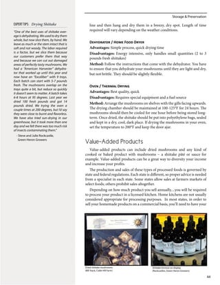Storage & Preservation
44
line and then hang and dry them in a breezy, dry spot. Length of time
required will vary depending on the weather conditions.
Dehydrator / Home Food Dryer
Advantages: Simple process, quick drying time
Disadvantages: Energy intensive, only handles small quantities (2 to 3
pounds fresh shiitakes)
Method: Follow the instructions that come with the dehydrator. You have
to ensure that you dehydrate your mushrooms until they are light and dry,
but not brittle. They should be slightly flexible.
Oven / Thermal Drying
Advantages: Best quality, quick
Disadvantages: Requires special equipment and a fuel source
Method: Arrange the mushrooms on shelves with the gills facing upwards.
The drying chamber should be maintained at 100-125°F for 24 hours. The
mushrooms should then be cooled for one hour before being stored long-
term. Once dried, the shiitake should be put into polyethylene bags, sealed
and kept in a dry, cool, dark place. If drying the mushrooms in your oven,
set the temperature to 200°F and keep the door ajar.
Value-Added Products
Value-added products can include dried mushrooms and any kind of
cooked or baked product with mushrooms – a shiitake pâté or sauce for
example. Value-added products can be a great way to diversity your income
and increase your profits.
The production and sales of these types of processed foods is governed by
state and federal regulations. Each state is different, so proper advice is needed
from a specialist in each state. Some states allow sales at farmers markets of
select foods; others prohibit sales altogether.
Depending on how much product you sell annually, , you will be required
to process your product in a licensed kitchen. Home kitchens are not usually
considered appropriate for processing purposes. In most states, in order to
sell your homemade products on a commercial basis, you’ll need to have your
Dried shiitake mushrooms
(Bill Stack, Cobb Hill Farm)
Shiitake tincture on display
(Rockcastles, Green Heron Growers)
“One of the best uses of shiitake over-
age is dehydrating. We used to dry them
whole, but now slice them, by hand. We
leave as much or the stem intact that is
soft and not woody. The labor required
is a factor, but we slice them because
our customers prefer them that way
and because we can cut out damaged
areas of perfectly tasty mushrooms. We
had a “American Harvester” dehydra-
tor that worked up until this year and
now have an “Excaliber” with 9 trays.
Each batch can start with 5-7 pounds
fresh. The mushrooms overlap on the
trays quite a bit, but reduce so quickly
it doesn’t seem to matter. A batch takes
6-8 hours at 95 degrees. Last year we
dried 100 fresh pounds and got 14
pounds dried. We trying the oven a
couple times at 200 degrees, but I’d say
they were close to burnt and flavorless.
We have also tried sun-drying in our
greenhouse, but it took more than one
day and we felt there was too much risk
of insects contaminating them.”
- Steve and Julie Rockcastle,
Green Heron Growers
EXPERTTIPS: Drying Shiitake
 