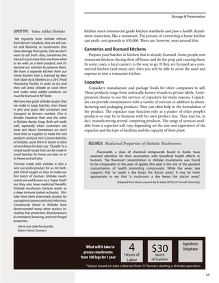 Storage & Preservation
45
kitchen meet commercial grade kitchen standards and pass a health depart-
ment inspection, like a restaurant. The process of converting a home kitchen
can easily cost upwards to $50,000. There are, however, ways around this:
Canneries and licensed kitchens
Prepare your batches in kitchen that is already licensed. Some people rent
restaurant kitchens during their off hours and do the prep and canning there.
In some cases, a local cannery is the way to go. If they are licensed as a com-
mercial kitchen (and many are), then you will be able to avoid the need and
expense to rent a restaurant kitchen.
Copackers
Copackers manufacture and package foods for other companies to sell.
These products range from nationally known brands to private labels. Entre-
preneurs choose to use the services of copackers for many reasons. Copack-
ers can provide entrepreneurs with a variety of services in addition to manu-
facturing and packaging products. They can often help in the formulation of
the product. The copacker may function only as a packer of other people’s
products or may be in business with his own product line. They may be, in
fact, manufacturing several competing products. The range of services avail-
able from a copacker will vary depending on the size and experience of the
copacker and the type of facilities and the capacity of their plant.
What will it take to
process mushrooms
from 100 logs for 1 year
4Hours of
Labor
$30Worth
of Supplies
Ingredients
Dehydrator
*Values based on data collected from 17 farmers starting a shiitake operation
“We regularly have shiitake leftover
from farmer’s markets, that are still use-
ful and flavorful, or mushrooms that
have damage from pests, that we don’t
want to sell fresh. Also, sometimes the
harvest is just more than we know what
to do with, as a fresh product, and it’s
become our solution to preserve them.
We have a separate kitchen from our
home kitchen that is licensed by New
York State Ag & Markets as a 20-C Food
Processing Facility. In order to dry and
then sell dried shiitake or cook them
and make value added products; we
must be licensed in NY State.
We have two great shiitake recipes that
we make in large batches, then freeze
in pint and quart deli containers and
transport to farmers markets. One is
Shitake Hazelnut Pate and the other
is Shiitake Barley Soup. Both sell really
well, especially when customers can
taste test them! Sometimes we don’t
have time or supplies to make the end
products and just slice 5 pound batches
of shiitake, sauté them in butter or olive
oil and freeze for later use. “Duxelle” is a
simple sauté recipe that can be made in
small batches for home use later on or
to freeze and sell also.
Tincture made with shiitake is also a
very successful product for us. An herb-
alist friend taught us how to make our
first batch of tincture. Shiitake mush-
rooms are well known as a “super food”,
but they also have medicinal benefits.
Shiitake mushroom tincture works as
a deep immune system activator. Shii-
take have been extensively studied for
use against cancers and viral infections.
Compounds found in Shiitake have
demonstrated many other actions in-
cluding liver protection, blood pressure
& cholesterol lowering, and anti-fungal
properties.
- Steve and Julie Rockcastle,
Green Heron Growers
EXPERTTIPS: Value Added Shiitake
Flavonoids, a class of chemical compounds found in foods, have
received attention for their association with beneficial health effects in
humans. The flavonoid concentration in shiitake mushrooms was found
to be comparable to the peel of apples (the peel is the site of the greatest
concentration of health promoting compounds). While the wives tale
suggests that “an apple a day keeps the doctor away”, it may be more
appropriate to say that “a mushroom a day keeps the doctor away”.
(Adapted from thesis research by B. Sobel (2013) of Cornell University)
RESEARCH: Medicinal Properties of Shiitake Mushrooms
 