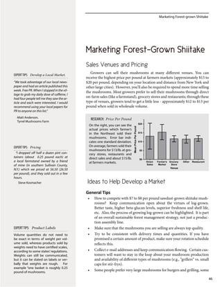 Marketing Forest-grown Shiitake
46
Marketing Forest-Grown Shiitake
Sales Venues and Pricing
Growers can sell their mushrooms at many different venues. You can
receive the highest price per pound at farmers markets (approximately $15 to
$20 per pound, depending on your location and distance from New York and
other large cities). However, you’ll also be required to spend more time selling
the mushrooms. Most growers prefer to sell their mushrooms through direct
on-farm sales (like a farmstand), grocery stores and restaurants; through these
type of venues, growers tend to get a little less - approximately $12 to $13 per
pound when sold in wholesale volume.
Ideas to Help Develop a Market
General Tips
•	 How to compete with $7 to $8 per pound sawdust-grown shiitake mush-
rooms? Keep communication open about the virtues of log-grown.
Better taste, higher beta-glucan levels, superior freshness and shelf life,
etc. Also, the process of growing log-grown can be highlighted. It is part
of an overall sustainable forest management strategy, not just a produc-
tion assembly line.
•	 Make sure that the mushrooms you are selling are always top quality.
•	 Try to be consistent with delivery times and quantities. If you have
promised a certain amount of product, make sure your rotation schedule
reflects this.
•	 Collect e-mail addresses and keep communication flowing. Certain cus-
tomers will want to stay in the loop about your mushroom production
and availability of different types of mushrooms (e.g., “grillers” vs. small
caps for stir-frys).
•	 Some people prefer very large mushrooms for burgers and grilling, some
Venue
MeanPricePerPound
Direct
Sales
Farmer's
Market
Grocery
Store
Other Restaurant
$0
$5
$10
$15
$20
On the right, you can see the
actual prices which farmer’s
in the Northeast sold their
mushrooms. Error bar indi-
cates one standard deviation.
On average, farmers sold their
mushrooms for $13/lb. at gro-
cery stores, restaurants and
direct sales and about $15/lb.
at farmers markets.
RESEARCH: Price Per Pound
Volume quantities do not need to
be exact in terms of weight per vol-
ume sold, whereas products sold by
weights need to have certified scales,
according to some states’regulations.
Weights can still be communicated,
but it can be stated on labels or ver-
bally that weights are rough. For
example “one basket is roughly 0.25
pound of mushrooms.
EXPERTTIPS: Product Labels
“We took advantage of our local news-
paper and had an article published this
week. Free PR. When I stopped in the vil-
lage to grab my daily dose of caffeine, I
had four people tell me they saw the ar-
ticle and each were interested. I would
recommend using your local papers for
PR to anyone on this list.”
-Matt Anderson,
Tyrrel Mushrooms Farm
EXPERTTIPS: Develop a Local Market.
“I dropped off half a dozen pint con-
tainers (about 0.25 pound each) at
a local farmstand owned by a friend
of mine (in southern Sullivan County,
N.Y.) which we priced at $6.50 (26.50
per pound), and they sold out in a few
hours.
Steve Kosmacher
EXPERTTIPS: Pricing
 