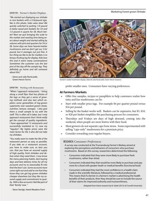 Marketing Forest-grown Shiitake
47
prefer smaller ones. Consumers have varying preferences.
At Farmers Markets
•	 Offer free samples, recipes or pamphlets to help customers realize how
tasty and fun mushrooms can be.
•	 Start with smaller price tags. For example $4 per quarter pound versus
$16 per pound.
•	 Selling by the basket works well. Baskets can be expensive, but $5, $10,
or $20 per basket simplifies the purchasing process for consumers.
•	 Thursdays and Fridays are days of high demand, coming into the
weekend, when people are more festive with their food.
•	 Most growers do not separate caps from stems. Some experimented with
selling “caps-only” mushrooms for a premium price.
•	 Consider rewarding your regular buyers.
“When I approach restaurants, I bring
along a small flyer that has photos of
the logs so they get a sense of grow-
ing methods and also text which ex-
plains some generalities of log-grown
superiority over sawdust-grown (taste,
nutrition, texture, storage). I also give
them a small sample to try with the
staff. This is often all it takes, but I only
approach restaurants that I think really
get the concept of quality ingredients.
I have approached 15 restaurants and
successfully marketed to 12, now my
“regulars”. My higher prices were the
main factor for the 3 who did not take
my shiitakes.
“You really want to make the life of the
restaurant person as easy as possible.
If you take on a restaurant account,
you have to make sure, as best you
can, that you have an assured supply
of high quality, fresh shiitakes and de-
liver when they need them. I now know
the menu-planning habits, best buying
days and best delivery times for all my
accounts and try to reasonably fit into
that the best I can. Some accounts have
come right out and said to me that they
know they can get log-grown shiitakes
cheaper elsewhere but they like my as-
sured supply and commitment to qual-
ity. WithafewaccountsIfeellikepartof
their ‘family’ now. “
- Steve Sierigk, Hawk Meadow Farm
EXPERTTIPS: Farmer’s Market Displays
“We started out displaying our shiitake
in nice baskets with a $16/pound sign,
like in this photo. Sales were slow! We
quickly switched to putting 1/4 pound
in balsa wood pint baskets for $4 and
1/2 pound in quarts for $8. Much bet-
ter! Next we quit bringing the scale to
the market and wasting time being ex-
act about weight and started selling by
volume with pint and quarters for $4 or
$8. Some days we have heavier/wetter
mushrooms and we don’t get our $16/
pound, but it averages out just fine. A
fun thing we like to do for markets is to
bring a fruiting log for display. Kids love
this and it starts many conversations!
Sometimes the customer cuts the last
pint of the day off the sample log. They
definitely go home and tell someone
about this.“
- Steve and Julie Rockcastle,
Green Heron Farms
EXPERTTIPS: Working with Restaurants
Farmer’s market mushroom display. (Steve & Julie Rockcastle, Green Heron Growers)
A survey was conducted at the Trumansburg Farmer’s Markey aimed at
exploring the perceptions and behaviors of consumers who purchase
mushrooms. Based on this survey, researchers determined the following:
•	 Consumers indicated that they were more likely to purchase fresh
mushrooms, rather than dried.
•	 Consumers indicated they that would be more likely to purchase and pay
more for a food with greater heath or medical benefits (functional food)
•	 Consumers indicated they had the most confidence in a health claim
made in the scientific literature, followed by a medical professional.
This means that if a farmer in a farmer’s market is advertising the health
benefits of their products, then they should be sure to include the source
of their claims for improved authority and trustworthiness.
(Adapted from thesis research by B. Sobel (2013) of Cornell University)
RESEARCH: Consumer Preferences
 