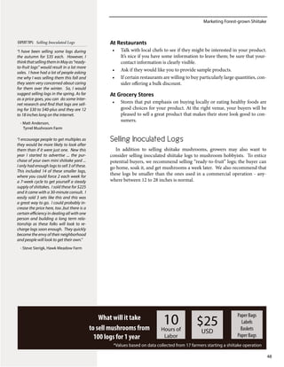 Marketing Forest-grown Shiitake
48
What will it take
to sell mushrooms from
100 logs for 1 year
10Hours of
Labor
$25
USD
Paper Bags
Labels
Baskets
Paper Bags
*Values based on data collected from 17 farmers starting a shiitake operation
At Restaurants
•	 Talk with local chefs to see if they might be interested in your product.
It’s nice if you have some information to leave them; be sure that your-
contact information is clearly visible.
•	 Ask if they would like you to provide sample products.
•	 If certain restaurants are willing to buy particularly large quantities, con-
sider offering a bulk discount.
At Grocery Stores
•	 Stores that put emphasis on buying locally or eating healthy foods are
good choices for your product. At the right venue, your buyers will be
pleased to sell a great product that makes their store look good to con-
sumers.
Selling Inoculated Logs
In addition to selling shiitake mushrooms, growers may also want to
consider selling inoculated shiitake logs to mushroom hobbyists. To entice
potential buyers, we recommend selling “ready-to-fruit” logs; the buyer can
go home, soak it, and get mushrooms a week later. We also recommend that
these logs be smaller than the ones used in a commercial operation - any-
where between 12 to 28 inches is normal.
“I have been selling some logs during
the autumn for $35 each. However, I
thinkthatsellingtheminMayas“ready-
to-fruit logs” would result in a lot more
sales. I have had a lot of people asking
me why I was selling them this fall and
they seem very concerned about caring
for them over the winter. So, I would
suggest selling logs in the spring. As far
as a price goes, you can do some Inter-
net research and find that logs are sell-
ing for $30 to $40-plus and they are 12
to 18 inches long on the internet.
- Matt Anderson,
Tyrrel Mushroom Farm
“I encourage people to get multiples as
they would be more likely to look after
them than if it were just one. New this
year I started to advertise ... the pur-
chase of your own mini shiitake yard ...
I only had enough logs to sell 3 of these.
This included 14 of these smaller logs,
where you could force 2 each week for
a 7-week cycle to get yourself a steady
supply of shiitakes. I sold these for $225
and it came with a 30-minute consult. I
easily sold 3 sets like this and this was
a great way to go. I could probably in-
crease the price here, too ,but there is a
certain efficiency in dealing all with one
person and building a long term rela-
tionship as these folks will look to re-
charge logs soon enough. They quickly
become the envy of their neighborhood
and people will look to get their own.”
- Steve Sierigk, Hawk Meadow Farm
EXPERTTIPS: Selling Inoculated Logs
 