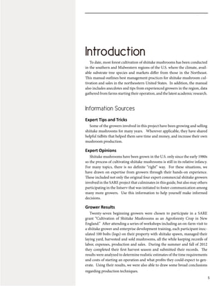 Introduction
5
To date, most forest cultivation of shiitake mushrooms has been conducted
in the southern and Midwestern regions of the U.S. where the climate, avail-
able substrate tree species and markets differ from those in the Northeast.
This manual outlines best management practices for shiitake mushroom cul-
tivation and sales in the northeastern United States. In addition, the manual
also includes anecdotes and tips from experienced growers in the region, data
gathered from farms starting their operation, and the latest academic research.
Information Sources
Expert Tips and Tricks
Some of the growers involved in this project have been growing and selling
shiitake mushrooms for many years. Wherever applicable, they have shared
helpful tidbits that helped them save time and money, and increase their own
mushroom production.
Expert Opinions
Shiitake mushrooms have been grown in the U.S. only since the early 1980s
so the process of cultivating shiitake mushrooms is still in its relative infancy.
For many topics, there is no definite “right” way. For these situations, we
have drawn on expertise from growers through their hands-on experience.
These included not only the original four expert commercial shiitake growers
involved in the SARE project that culminates in this guide, but also may others
participating in the listserv that was initiated to foster communication among
many more growers. Use this information to help yourself make informed
decisions.
Grower Results
Twenty-seven beginning growers were chosen to participate in a SARE
grant “Cultivation of Shiitake Mushrooms as an Agroforesty Crop in New
England.” After attending a series of workshops including an on-farm visit to
a shiitake grower and enterprise development training, each participant inoc-
ulated 100 bolts (logs) on their property with shiitake spawn, managed their
laying yard, harvested and sold mushrooms, all the while keeping records of
labor, expenses, production and sales. During the summer and fall of 2012
they completed their first harvest season and submitted their records. The
results were analyzed to determine realistic estimates of the time requirements
and costs of starting an operation and what profits they could expect to gen-
erate. Using their results, we were also able to draw some broad conclusions
regarding production techniques.
Introduction
 