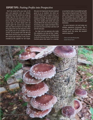 Enterprise Viability
51
Expert TIPS: Putting Profits into Prospective
Don’t be scared off as you look at the
slow and expensive start our shiitake
operation had. We started out using red
maple logs the first two years and did
not have great results. Because you never
know how the logs will produce till the
second year, we went ahead with red
maple again the second year, because
that was what we had on our land. Best
thing about this was the reduction of this
low quality tree in our woodlot! On top
of that, we inoculated with CW, WR and
WW strains the first year and mostly WW
the second year because it was recom-
mended by the supplier for red maple.
We were not impressed. Harvests seemed
good to us as newbie’s, but when our
Cornell friends said to expect close to a
pound a year/log we know something
needed to change. The third year got oak
logs from nearby state lands and used
mostly WR & CW. Since then we’re begun
harvesting sugar maple and beech from
our land one year and then oak from off
site the next year.
Our high start-up expenses also make
this enterprise not look all that “viable”.
The perfect location for our shiitake yard
is very far from our house. It was the only
hemlock grove that wasn’t in a swamp,
so we had to make it accessible by build-
ing a section of gravel road. The need for
water also required investments. Labor
for inoculating was another high cost,
but we’ve gotten better at creating work-
shops and volunteer opportunities to get
that done.
So we’ve learned a lot and enjoy our
shiitake experience immensely. Year 7
our income rose to $9,000 and costs re-
mained much the same. We wouldn’t
want to stop now!
- Steve and Julie Rockcastle,
Green Heron Farm
(Brad and Terri Jamison, Warrensburg, NY)
 