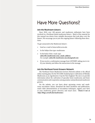 Have More Questions
56
Join the Mushroom Listserv:
Since 2010, over 100 growers and mushroom enthusiasts have been
involved in a Northeast-based mushroom listserv. Much of the material for
this manual was drawn from valuable discussions that took place over the
listserv. We encourage you to join this ongoing listserv following these direc-
tions.
To get connected to the Mushroom listserv:
•	 Send an e-mail to listserv@list.uvm.edu
•	 In the Subject line type: mushrooms
•	 In the body of the e-mail, type:
subscribe mushrooms your_email_address
For example: subscribe mushrooms ane.doe@gmail.com
•	 If you receive a confirmation message from LISTSERV asking you to ver-
ify your identity, just follow the instructions in the message.
Join the Northeast Forest Growers Network
The Northeast Forest Mushroom Growers Network website is the official
online meeting place for the NE SARE‐funded project, Cultivation of Shiitake
Mushrooms as an Agroforestry Crop for New England. The aim is to provide
information about the cultivation of specialty forest mushrooms and foster
communication and cooperation among amateur and professional mushroom
growers.
On the website, you can learn about upcoming events and mush-
room inoculation classes, download the latest factsheets and publications,
watch video demonstrations of inoculation techniques, register your farm
in your mushroom grower directory and much more. Check it out at
http://blogs.cornell.edu/mushrooms/.
Have More Questions?
 