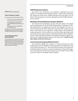 Introduction
6
UVM Mushrooms Listserv
Since 2010, over 100 growers and mushroom enthusiasts have been
involved in a Northeast-based mushroom listserv. Much of the material for
this manual was drawn from valuable discussions that took place over the
listserv. We encourage you to join the ongoing discussions by following direc-
tions on the left.
Northeast Forest Mushrooms Growers Network
The Northeast Forest Mushroom Growers Network website is the official
online meeting place for the NE SARE‐funded project, Cultivation of Shii-
take Mushrooms as an Agroforestry Crop for New England. The aim is to
provide information about the cultivation of specialty forest mushrooms and
foster communication and cooperation among amateur and professional
mushroom growers. On the website, you can learn about upcoming events
and mushroom inoculation classes, download the latest fact sheets and publi-
cations, watch video demonstrations of inoculation techniques, register your
farm in your mushroom grower directory and much more. Check it out at
http://blogs.cornell.edu/mushrooms/.
Cornell University Ongoing Shiitake Research
Since 2006 Ken Mudge and coworkers at Cornell University have been
conducting research on shiitake and other specialty forest mushrooms at the
Arnot Forest near Ithaca, N.Y. This research has focused on four broad areas
including substrate tree species, seasonal consideration, laying yard manage-
ment, and cultivation of lion’s mane mushrooms. The results of some of that
research are shown in the graphs within this guide.
ExpertTip: Stay Connected
Join the “Mushroom” Listserv:
To get connected to the Mushroom listserv:
•	 Send an e-mail to listserv@list.uvm.edu
•	 In the Subject line type: mushrooms
•	 In the body of the e-mail type: sub-
scribe MUSHROOMS YOUR_EMAIL_AD-
DRESS
For example: subscribe MUSHROOMS
jane.doe@gmail.com
If you receive a confirmation message from
LISTSERV asking you to verify your identity,
just follow the instructions in the message.
Join the Northeast Forest
Growers Network
On the website, you can post to the message
board and check out other useful resources
including the map of commercial mushroom
growers, the latest research and informative
videos. Go to the website located at http://
blogs.cornell.edu/mushrooms/.
 