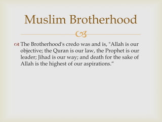 Muslim Brotherhood
            
 The Brotherhood's credo was and is, "Allah is our
  objective; the Quran is our law, the Prophet is our
  leader; Jihad is our way; and death for the sake of
  Allah is the highest of our aspirations.“
 