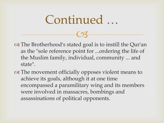 Continued …
                  
 The Brotherhood's stated goal is to instill the Qur'an
  as the "sole reference point for ...ordering the life of
  the Muslim family, individual, community ... and
  state".
 The movement officially opposes violent means to
  achieve its goals, although it at one time
  encompassed a paramilitary wing and its members
  were involved in massacres, bombings and
  assassinations of political opponents.
 
