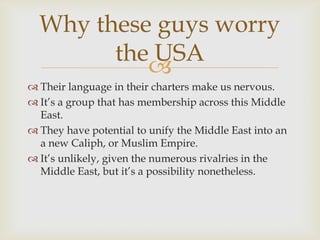 Why these guys worry
        the USA
           
 Their language in their charters make us nervous.
 It’s a group that has membership across this Middle
  East.
 They have potential to unify the Middle East into an
  a new Caliph, or Muslim Empire.
 It’s unlikely, given the numerous rivalries in the
  Middle East, but it’s a possibility nonetheless.
 