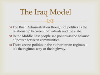 The Iraq Model
               
 The Bush Administration thought of politics as the
  relationship between individuals and the state.
 In the Middle East people see politics as the balance
  of power between communities.
 There are no politics in the authoritarian regimes –
  it’s the regimes way or the highway.
 