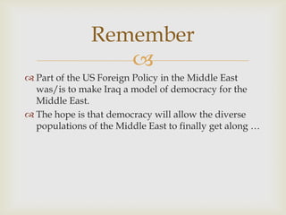 Remember
                  
 Part of the US Foreign Policy in the Middle East
  was/is to make Iraq a model of democracy for the
  Middle East.
 The hope is that democracy will allow the diverse
  populations of the Middle East to finally get along …
 
