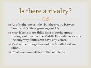 Is there a rivalry?
               
 As of right now a little– but the rivalry between
  Sunni and Shiite is growing quickly.
 Most Islamists are Shiite (as a minority group
  throughout much of the Middle East - democracy is
  the only way Shittes can have any voice).
 Most of the ruling classes of the Middle East are
  Sunni.
 Creates an immediate conflict of interest.
 