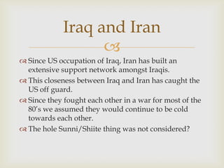 Iraq and Iran
                   
 Since US occupation of Iraq, Iran has built an
  extensive support network amongst Iraqis.
 This closeness between Iraq and Iran has caught the
  US off guard.
 Since they fought each other in a war for most of the
  80’s we assumed they would continue to be cold
  towards each other.
 The hole Sunni/Shiite thing was not considered?
 