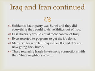 Iraq and Iran continued
            …
            
 Saddam’s Baath party was Sunni and they did
  everything they could to drive Shiites out of Iraq.
 Less diversity would equal more control of Iraq.
 Even resorted to pogroms to get the job done.
 Many Shiites who left Iraq in the 80’s and 90’s are
  now going back home.
 These returning Iraqis have strong connections with
  their Shiite neighbors now …
 